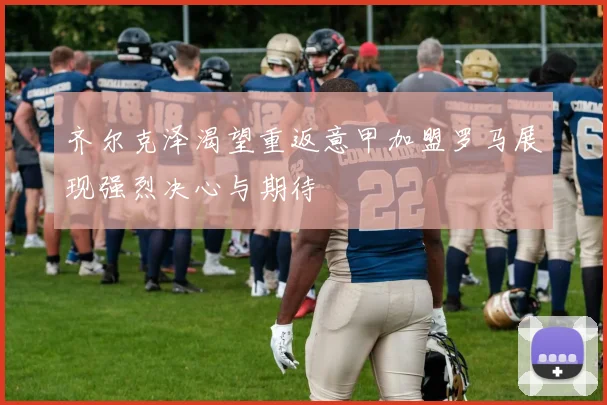 齐尔克泽渴望重返意甲加盟罗马展现强烈决心与期待