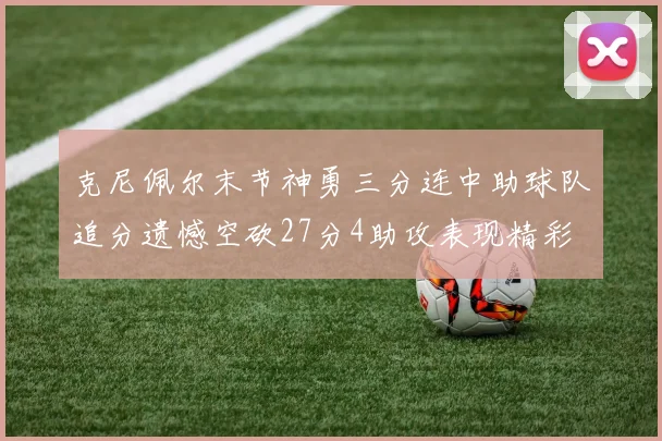 克尼佩尔末节神勇三分连中助球队追分遗憾空砍27分4助攻表现精彩