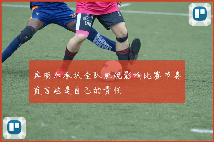 库明加承认全队犯规影响比赛节奏直言这是自己的责任