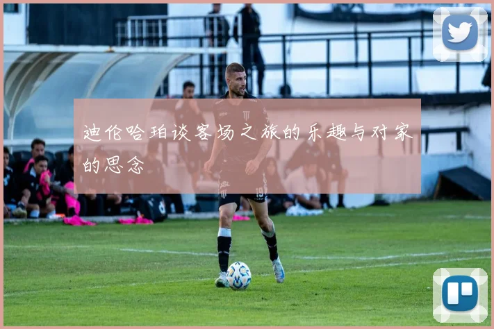 迪伦哈珀谈客场之旅的乐趣与对家的思念