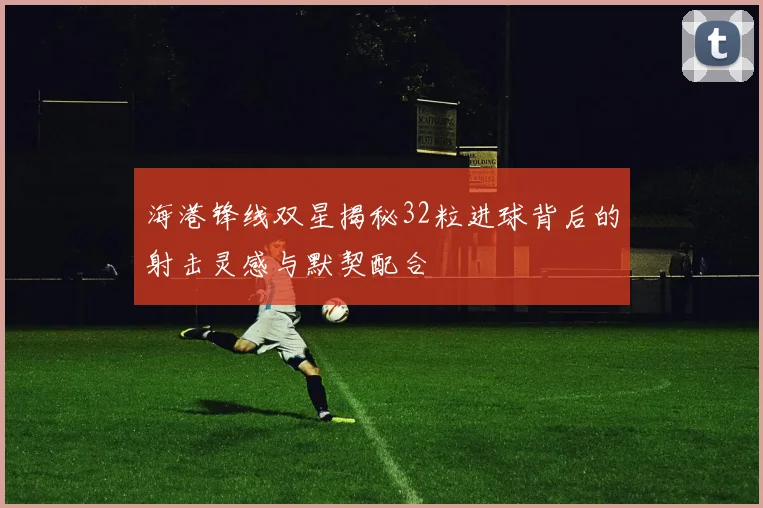海港锋线双星揭秘32粒进球背后的射击灵感与默契配合