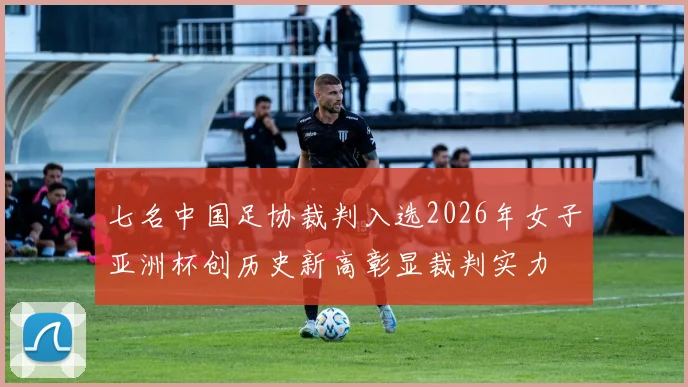 七名中国足协裁判入选2026年女子亚洲杯创历史新高彰显裁判实力