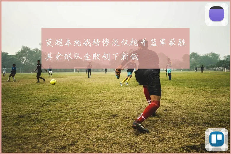 英超本轮战绩惨淡仅枪手蓝军获胜其余球队全败创下新低
