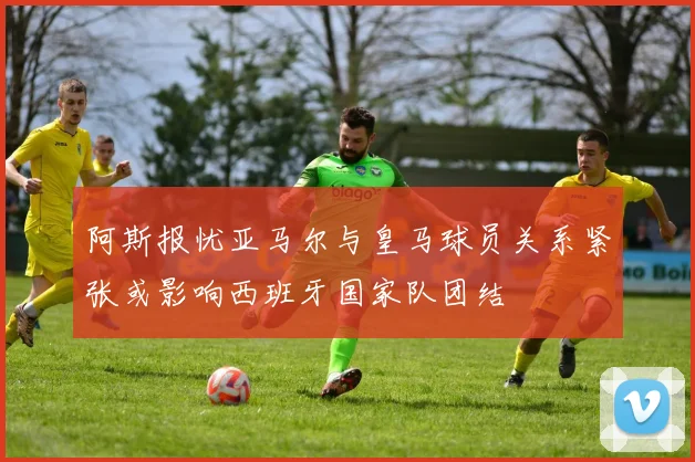 阿斯报忧亚马尔与皇马球员关系紧张或影响西班牙国家队团结