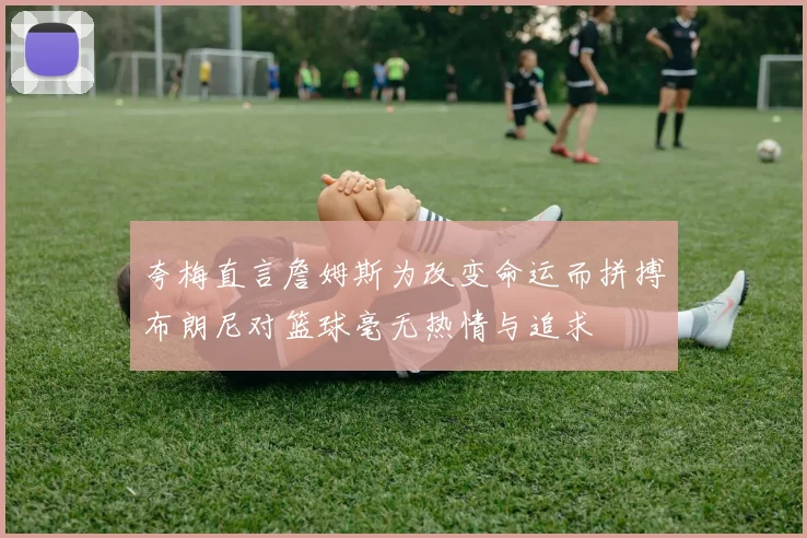 夸梅直言詹姆斯为改变命运而拼搏布朗尼对篮球毫无热情与追求