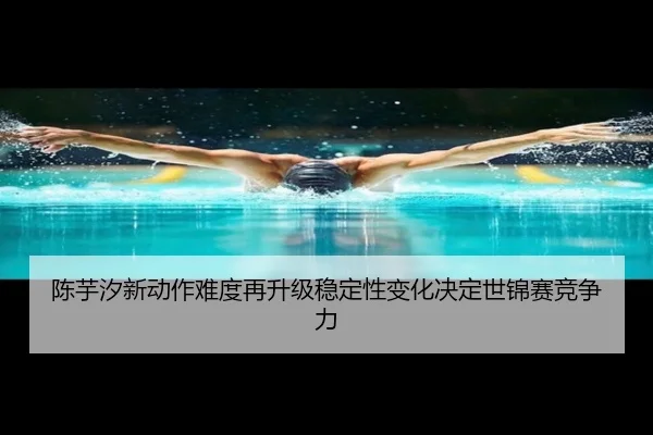 陈芋汐新动作难度再升级稳定性变化决定世锦赛竞争力